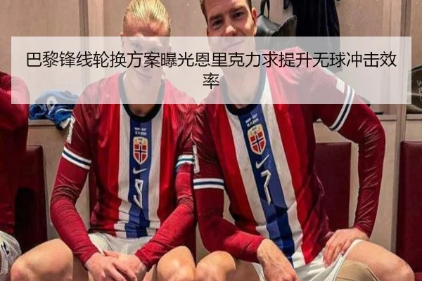 巴黎锋线轮换方案曝光恩里克力求提升无球冲击效率
