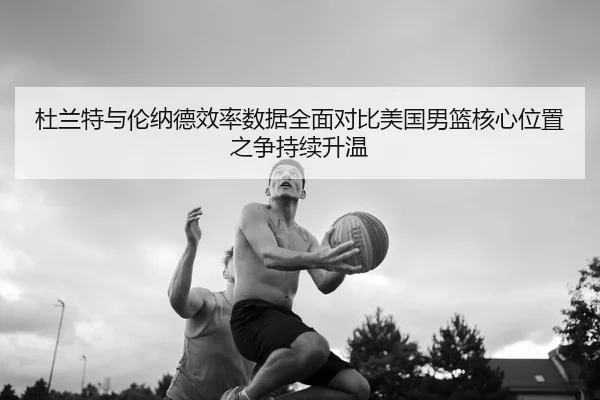 杜兰特与伦纳德效率数据全面对比美国男篮核心位置之争持续升温